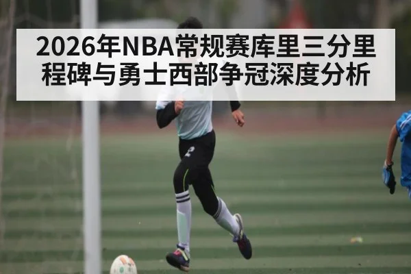 2026年NBA常规赛库里三分里程碑与勇士西部争冠深度分析