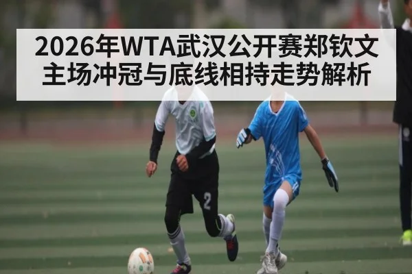 2026年WTA武汉公开赛郑钦文主场冲冠与底线相持走势解析